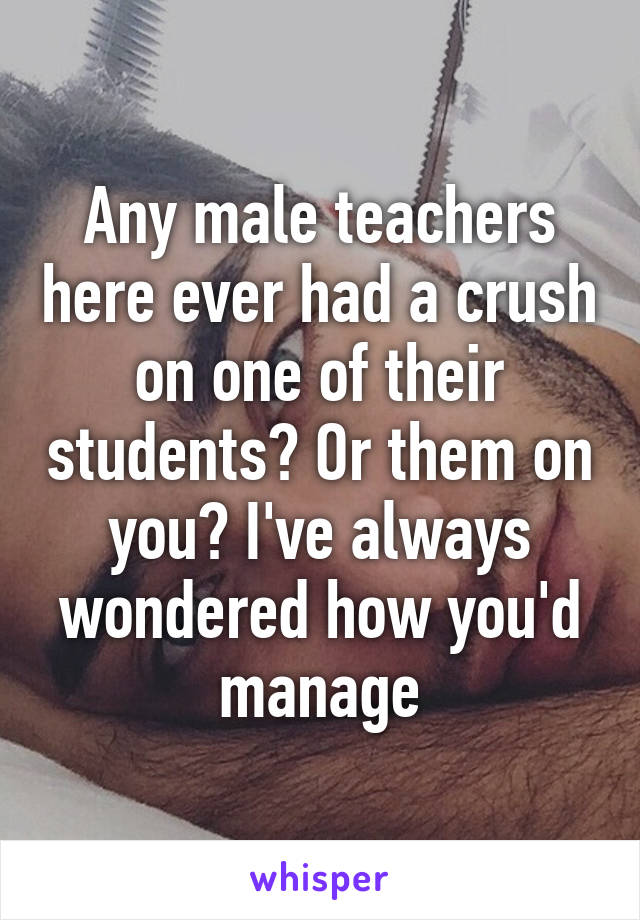 Any male teachers here ever had a crush on one of their students? Or them on you? I've always wondered how you'd manage