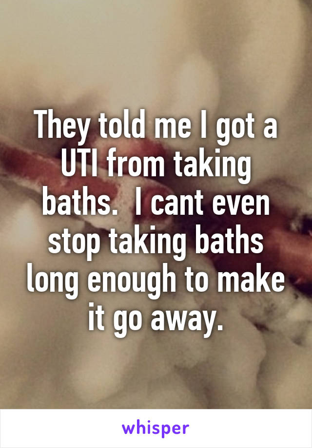 They told me I got a UTI from taking baths.  I cant even stop taking baths long enough to make it go away.