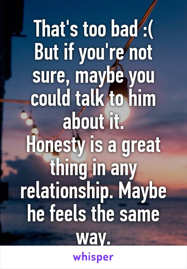 That's too bad :(
But if you're not sure, maybe you could talk to him about it.
Honesty is a great thing in any relationship. Maybe he feels the same way.