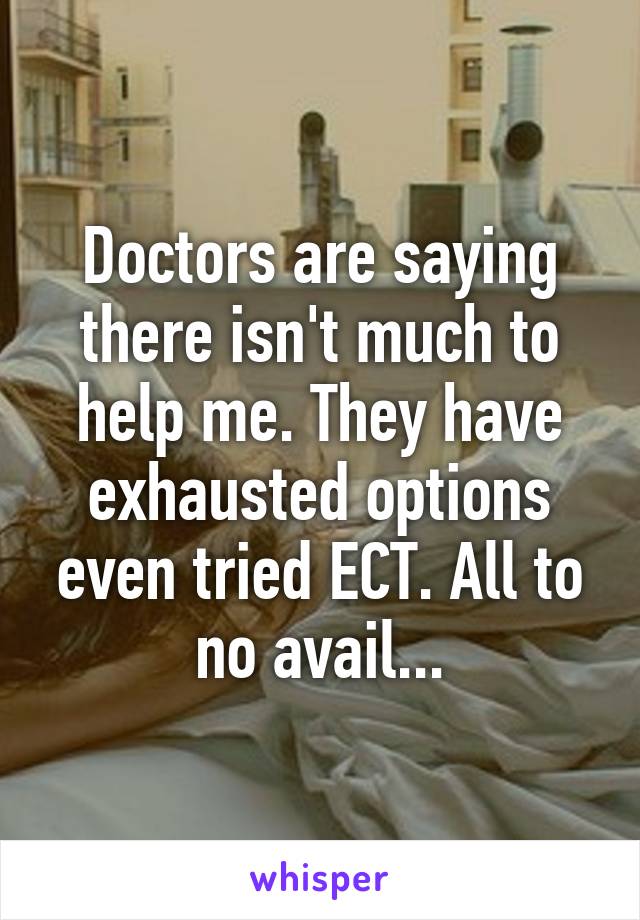 Doctors are saying there isn't much to help me. They have exhausted options even tried ECT. All to no avail...