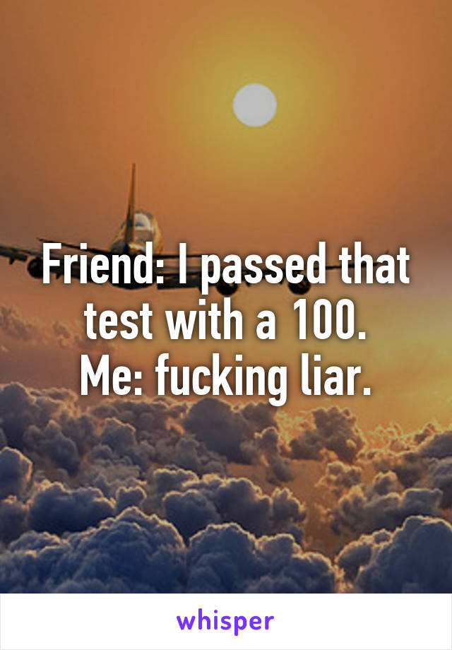 Friend: I passed that test with a 100.
Me: fucking liar.