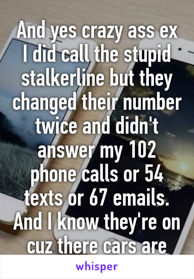 And yes crazy ass ex I did call the stupid stalkerline but they changed their number twice and didn't answer my 102 phone calls or 54 texts or 67 emails. And I know they're on cuz there cars are