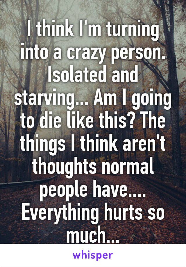 I think I'm turning into a crazy person. Isolated and starving... Am I going to die like this? The things I think aren't thoughts normal people have....
Everything hurts so much...