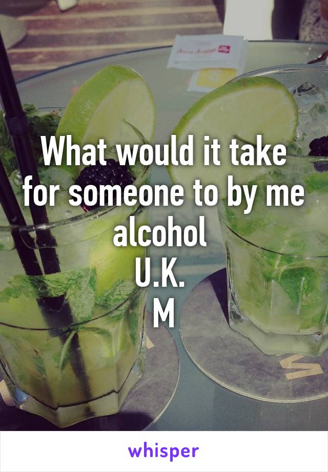 What would it take for someone to by me alcohol 
U.K. 
M