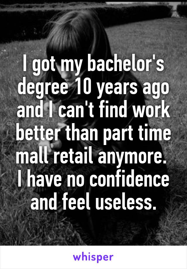 I got my bachelor's degree 10 years ago and I can't find work better than part time mall retail anymore.  I have no confidence and feel useless.