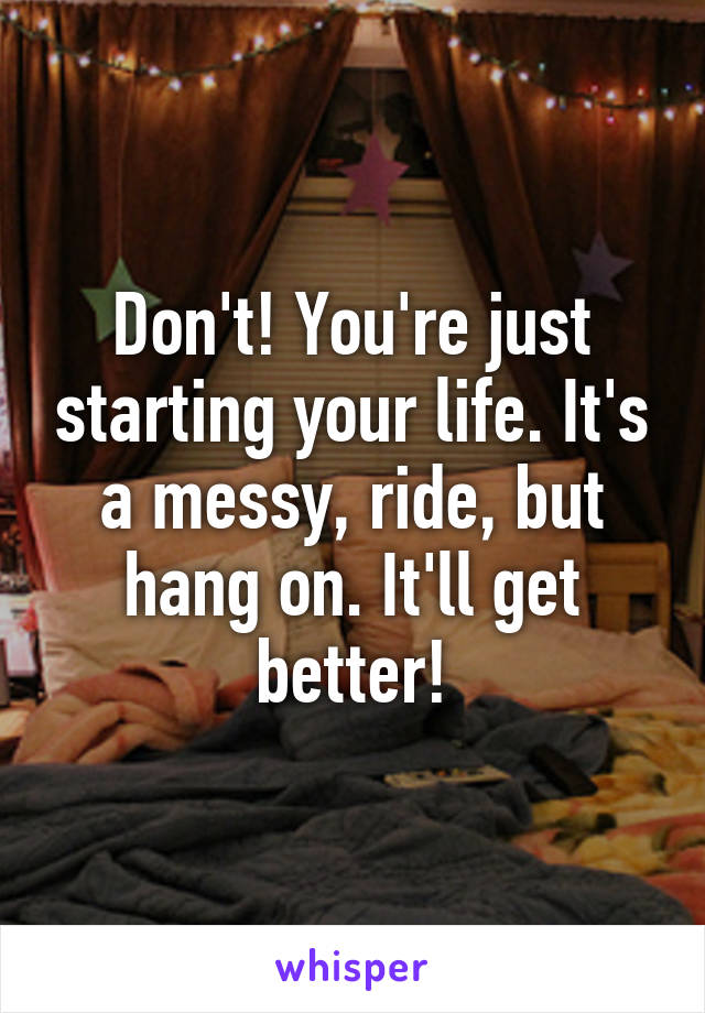 Don't! You're just starting your life. It's a messy, ride, but hang on. It'll get better!