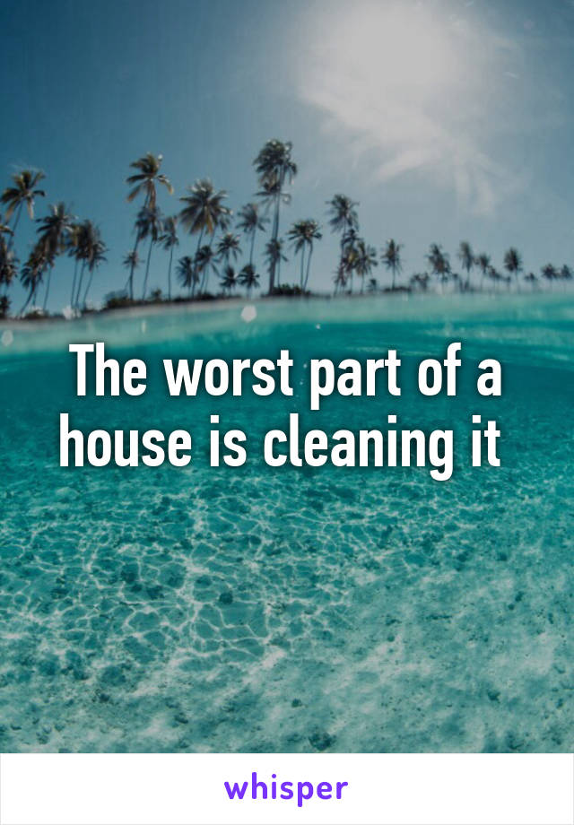 The worst part of a house is cleaning it 