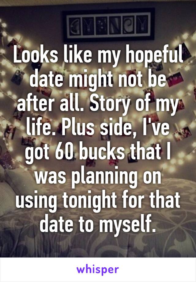 Looks like my hopeful date might not be after all. Story of my life. Plus side, I've got 60 bucks that I was planning on using tonight for that date to myself.