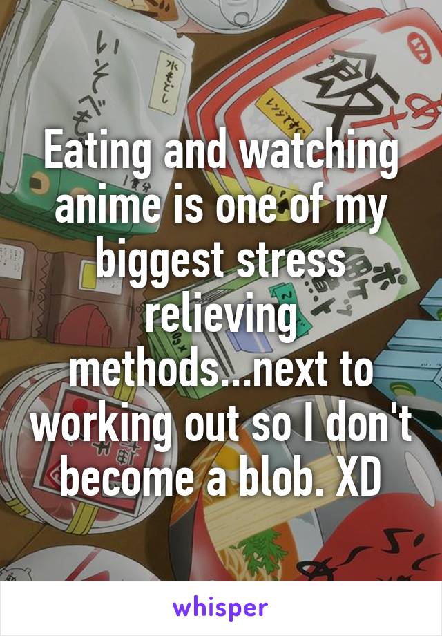 Eating and watching anime is one of my biggest stress relieving methods...next to working out so I don't become a blob. XD