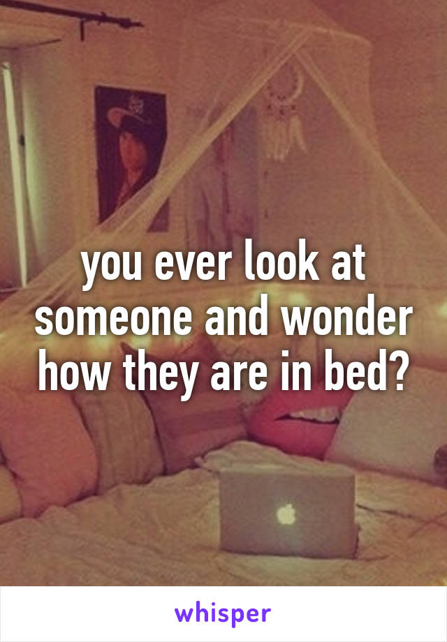 you ever look at someone and wonder how they are in bed?