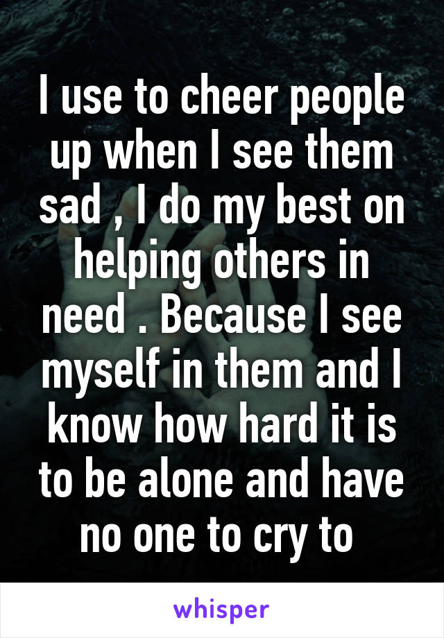 I use to cheer people up when I see them sad , I do my best on helping others in need . Because I see myself in them and I know how hard it is to be alone and have no one to cry to 