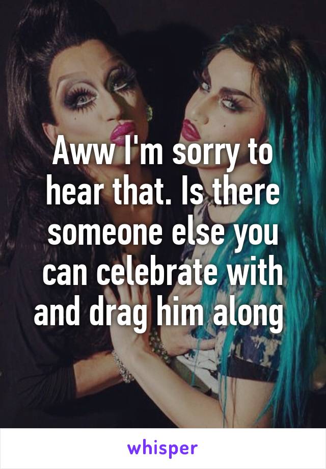 Aww I'm sorry to hear that. Is there someone else you can celebrate with and drag him along 