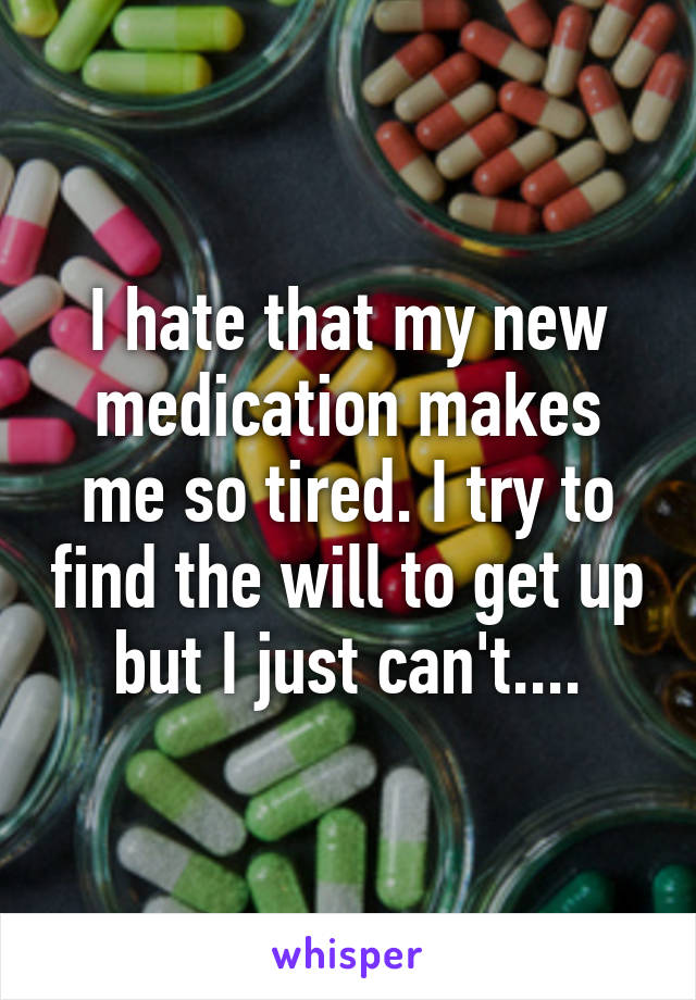 I hate that my new medication makes me so tired. I try to find the will to get up but I just can't....