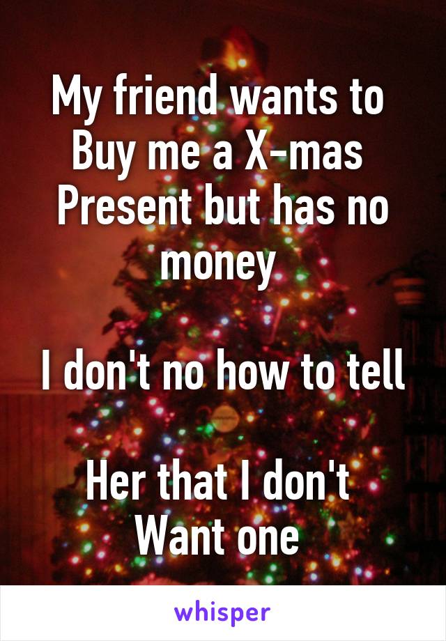 My friend wants to 
Buy me a X-mas 
Present but has no money 

I don't no how to tell 
Her that I don't 
Want one 