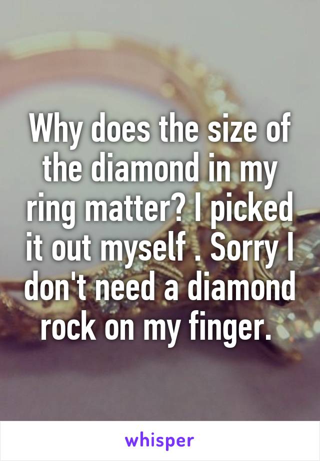 Why does the size of the diamond in my ring matter? I picked it out myself . Sorry I don't need a diamond rock on my finger. 