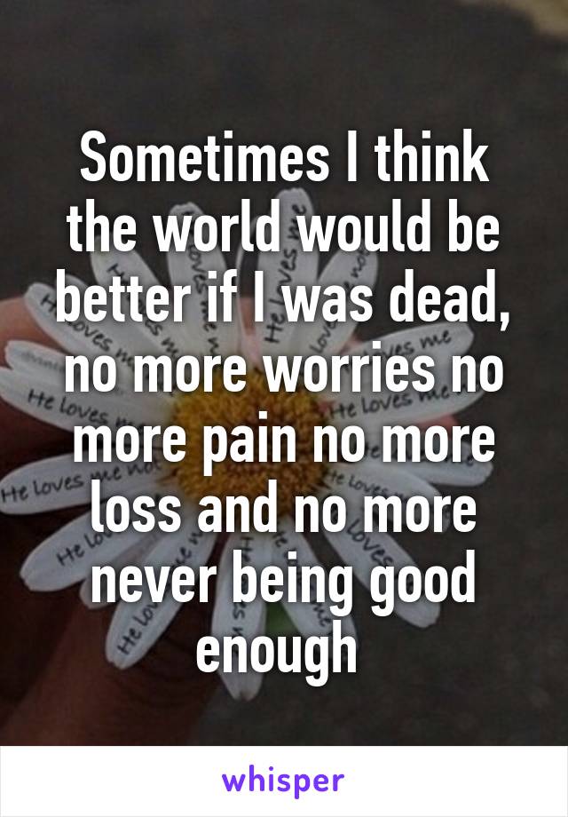 Sometimes I think the world would be better if I was dead, no more worries no more pain no more loss and no more never being good enough 