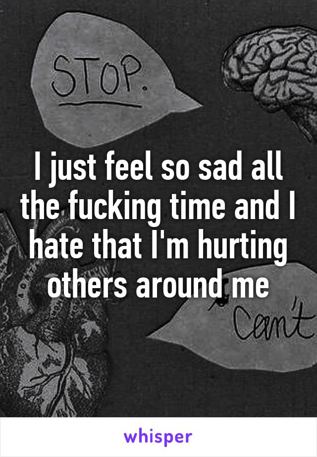 I just feel so sad all the fucking time and I hate that I'm hurting others around me