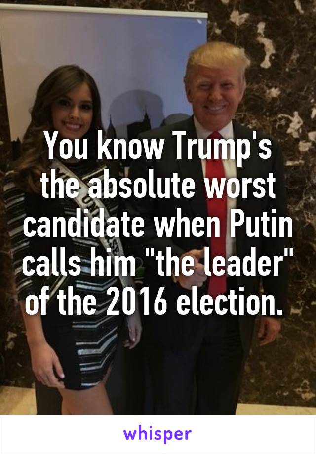 You know Trump's the absolute worst candidate when Putin calls him "the leader" of the 2016 election. 