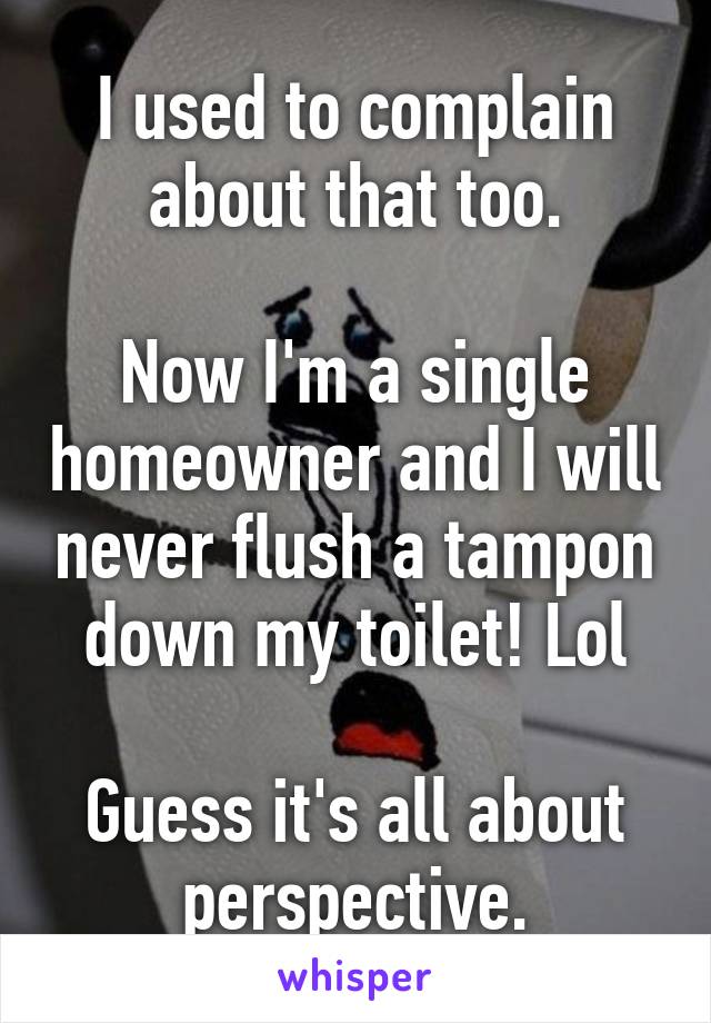 I used to complain about that too.

Now I'm a single homeowner and I will never flush a tampon down my toilet! Lol

Guess it's all about perspective.