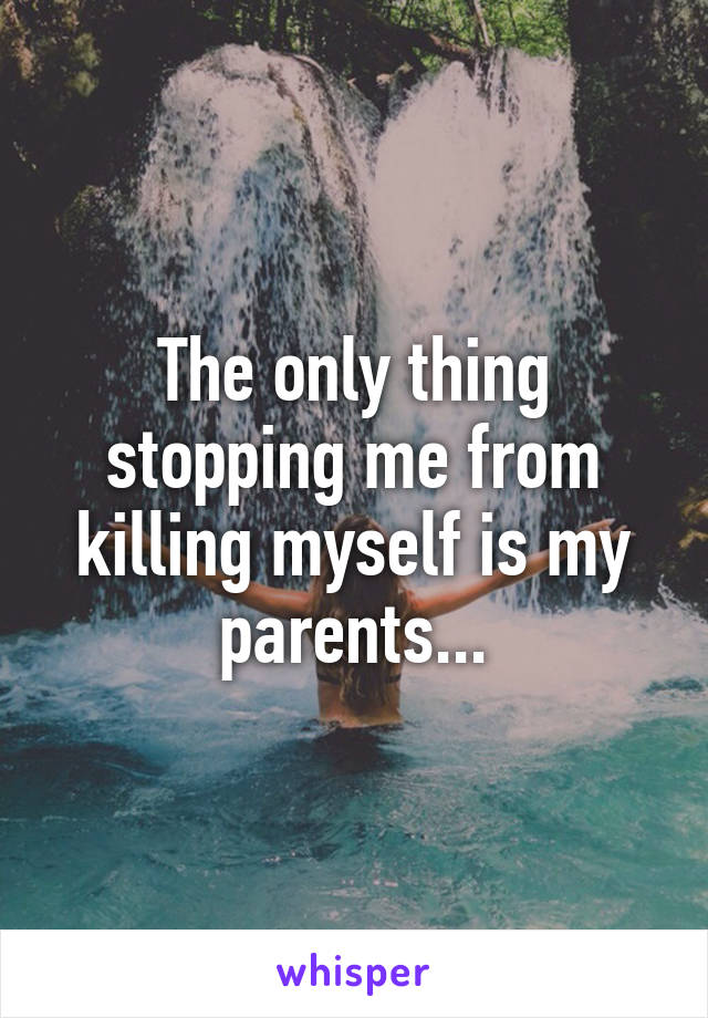 The only thing stopping me from killing myself is my parents...