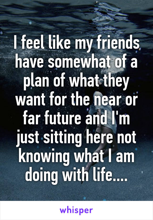 I feel like my friends have somewhat of a plan of what they want for the near or far future and I'm just sitting here not knowing what I am doing with life....