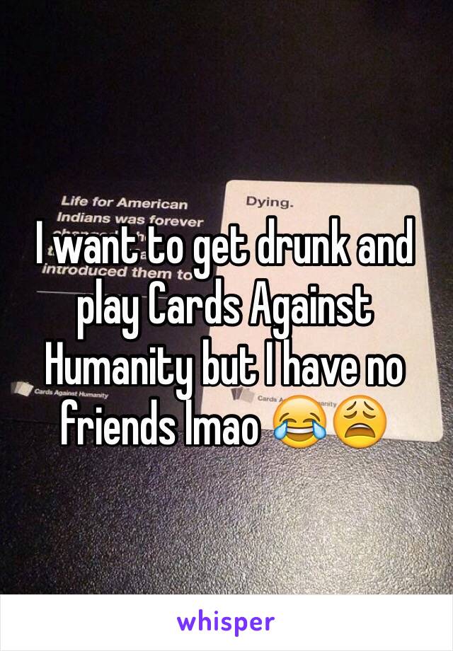 I want to get drunk and play Cards Against Humanity but I have no friends lmao 😂😩