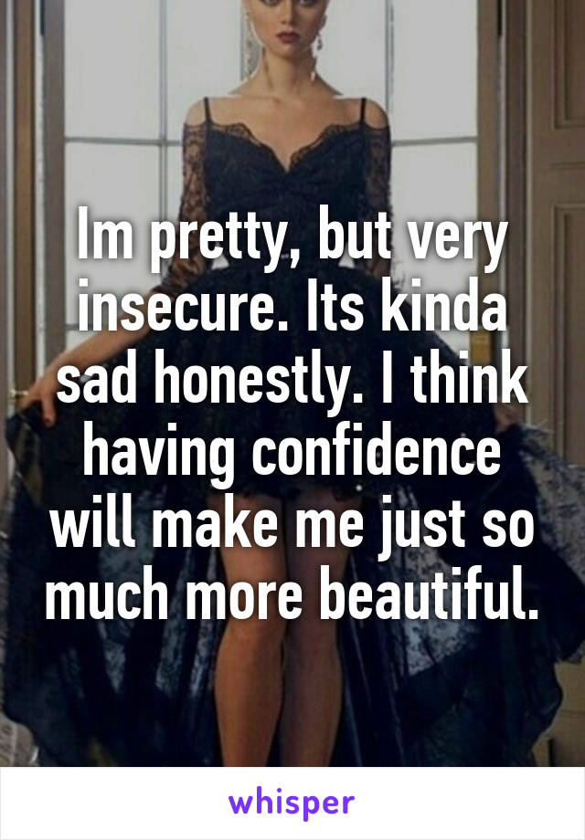 Im pretty, but very insecure. Its kinda sad honestly. I think having confidence will make me just so much more beautiful.