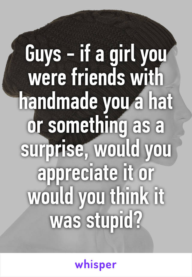 Guys - if a girl you were friends with handmade you a hat or something as a surprise, would you appreciate it or would you think it was stupid?