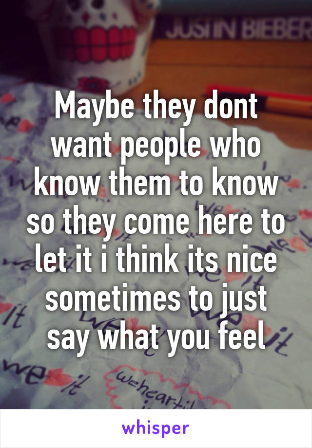 Maybe they dont want people who know them to know so they come here to let it i think its nice sometimes to just say what you feel