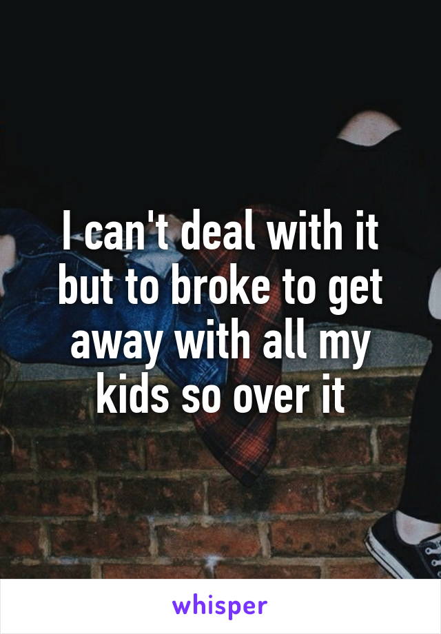 I can't deal with it but to broke to get away with all my kids so over it