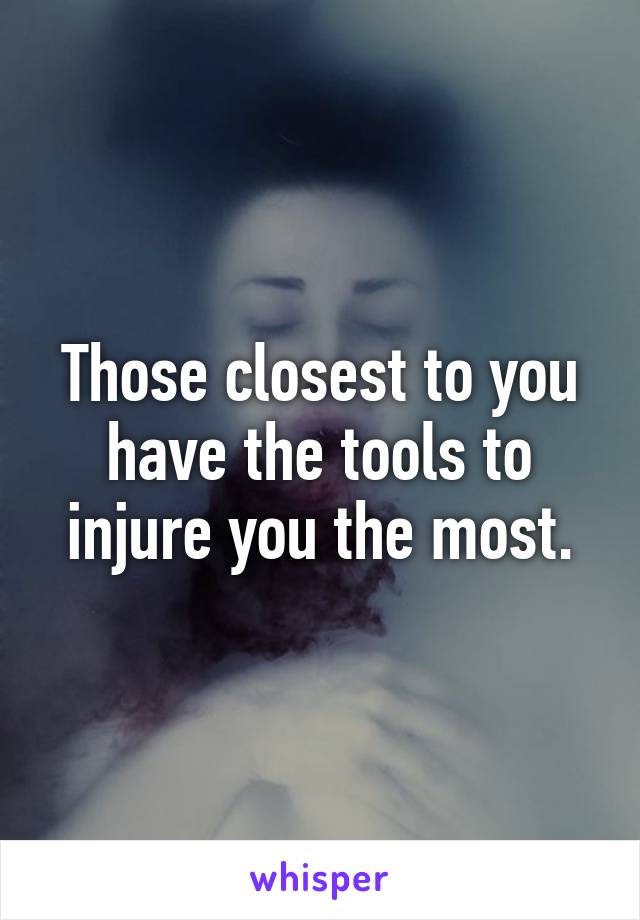 Those closest to you have the tools to injure you the most.