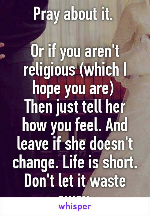 Pray about it. 

Or if you aren't religious (which I hope you are) 
Then just tell her how you feel. And leave if she doesn't change. Life is short. Don't let it waste away 