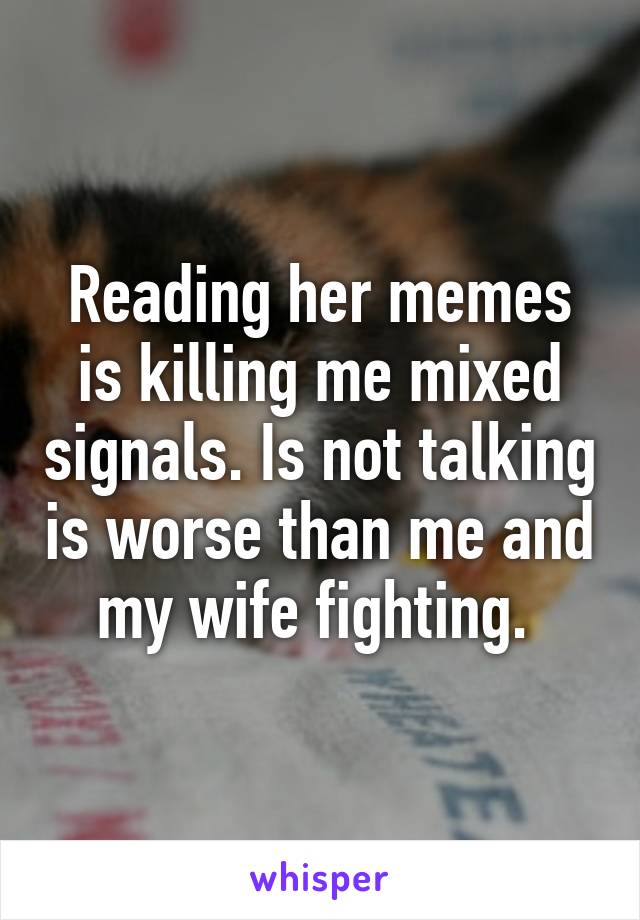 Reading her memes is killing me mixed signals. Is not talking is worse than me and my wife fighting. 