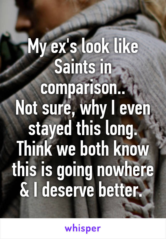 My ex's look like Saints in comparison..
Not sure, why I even stayed this long. Think we both know this is going nowhere & I deserve better. 