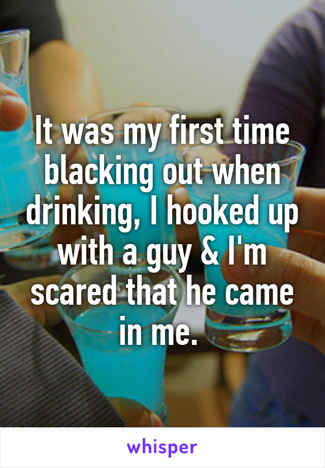 It was my first time blacking out when drinking, I hooked up with a guy & I'm scared that he came in me. 