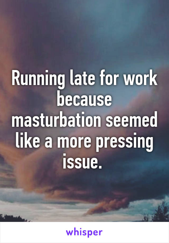 Running late for work because masturbation seemed like a more pressing issue. 