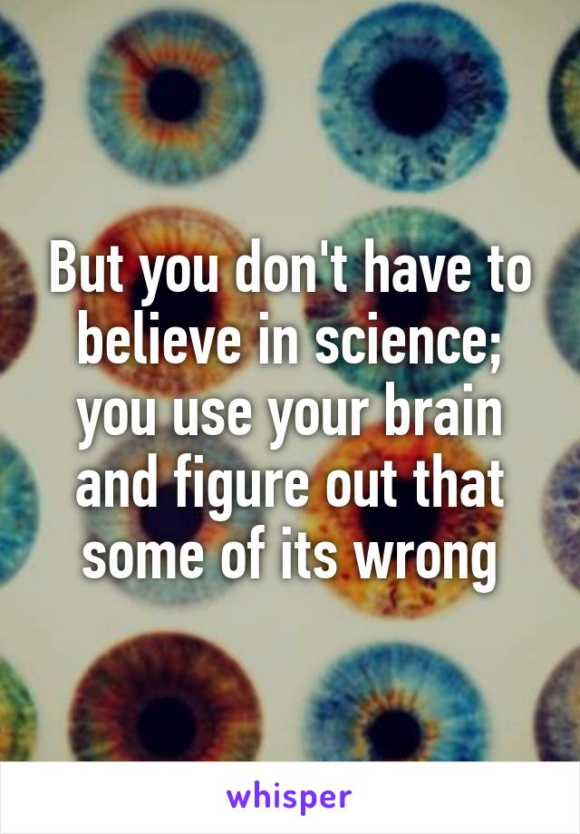 But you don't have to believe in science; you use your brain and figure out that some of its wrong