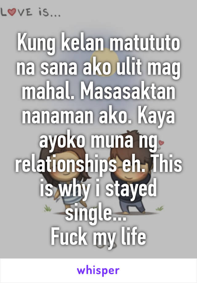 Kung kelan matututo na sana ako ulit mag mahal. Masasaktan nanaman ako. Kaya ayoko muna ng relationships eh. This is why i stayed single... 
Fuck my life