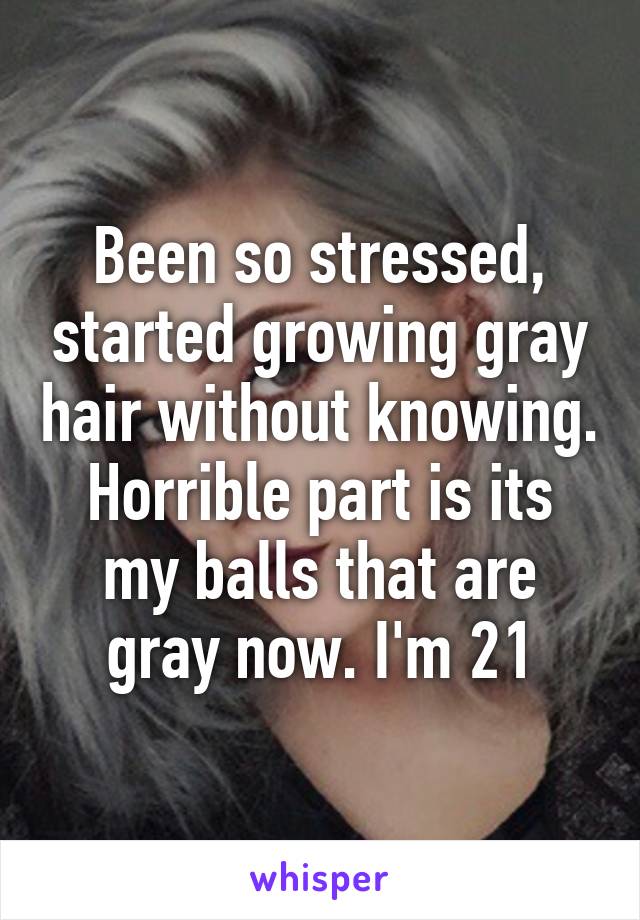 Been so stressed, started growing gray hair without knowing. Horrible part is its my balls that are gray now. I'm 21