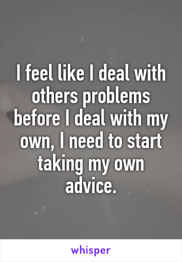 I feel like I deal with others problems before I deal with my own, I need to start taking my own advice.