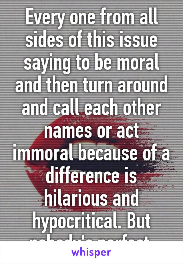 Every one from all sides of this issue saying to be moral and then turn around and call each other names or act immoral because of a difference is hilarious and hypocritical. But nobody's perfect.