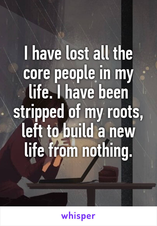 I have lost all the core people in my life. I have been stripped of my roots, left to build a new life from nothing.
