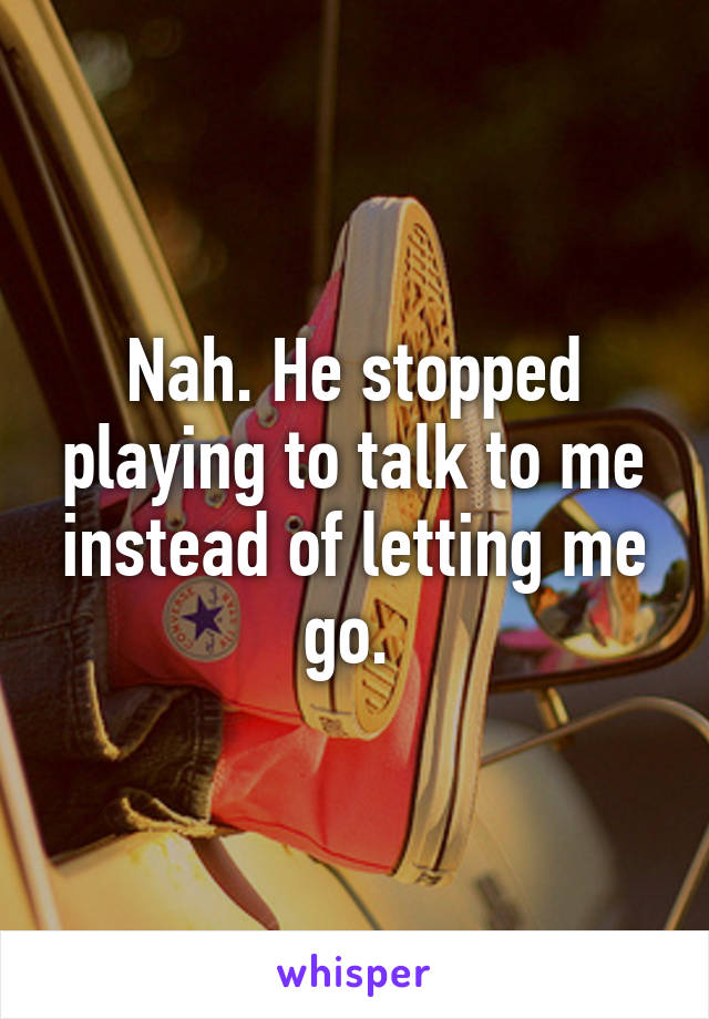 Nah. He stopped playing to talk to me instead of letting me go. 