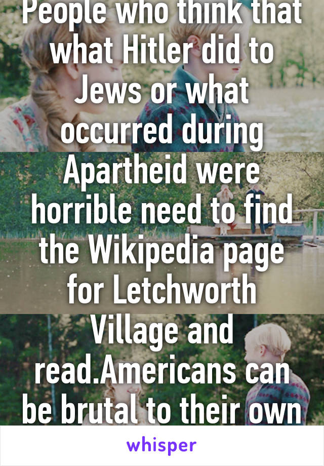 People who think that what Hitler did to Jews or what occurred during Apartheid were horrible need to find the Wikipedia page for Letchworth Village and read.Americans can be brutal to their own too.