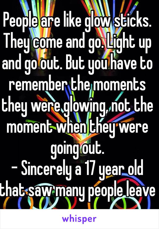 People are like glow sticks. They come and go. Light up and go out. But you have to remember the moments they were glowing, not the moment when they were going out.
- Sincerely a 17 year old that saw many people leave