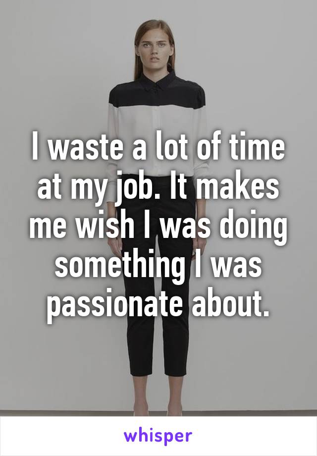 I waste a lot of time at my job. It makes me wish I was doing something I was passionate about.