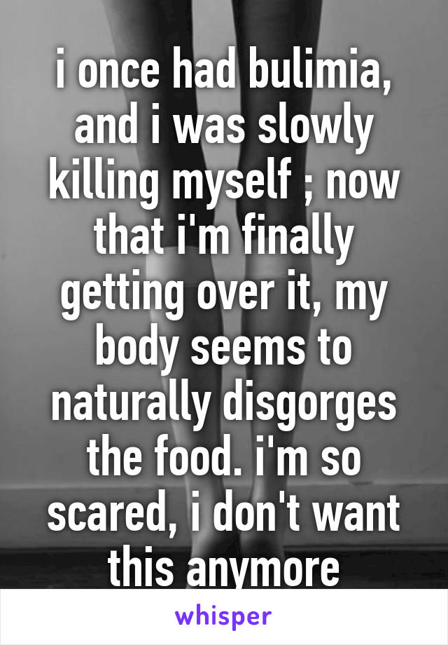 i once had bulimia, and i was slowly killing myself ; now that i'm finally getting over it, my body seems to naturally disgorges the food. i'm so scared, i don't want this anymore