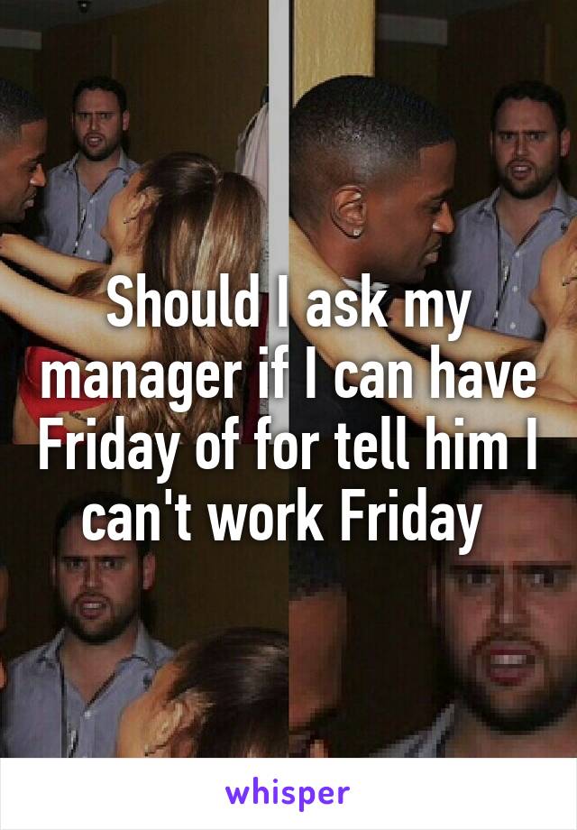 Should I ask my manager if I can have Friday of for tell him I can't work Friday 