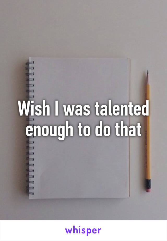 Wish I was talented enough to do that