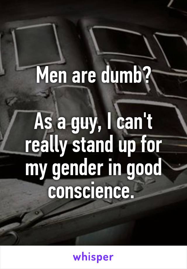 Men are dumb?

As a guy, I can't really stand up for my gender in good conscience. 